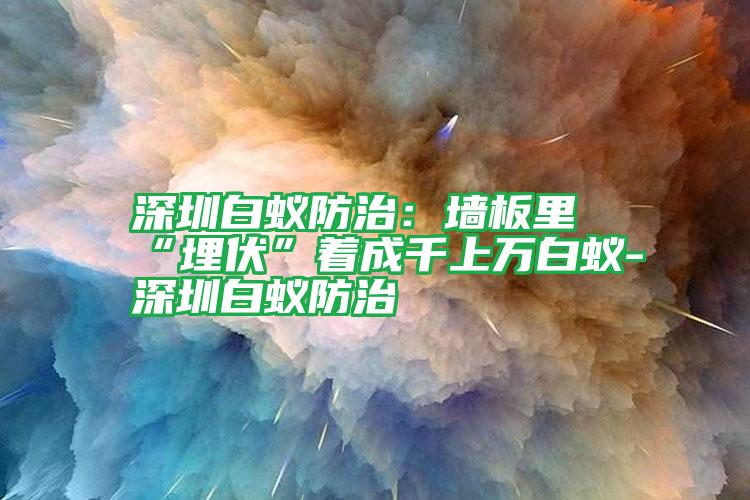 深圳白蟻防治：墻板里“埋伏”著成千上萬(wàn)白蟻-深圳白蟻防治