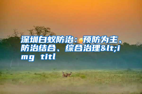 深圳白蟻防治：預(yù)防為主、防治結(jié)合、綜合治理<img titl