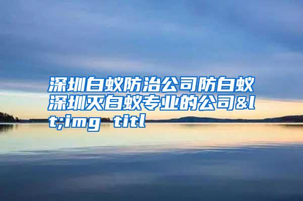 深圳白蟻防治公司防白蟻深圳滅白蟻專(zhuān)業(yè)的公司<img titl