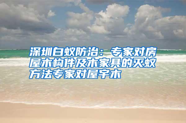 深圳白蟻防治:專家對房屋木構(gòu)件及木家具的滅蟻方法專家對屋宇木