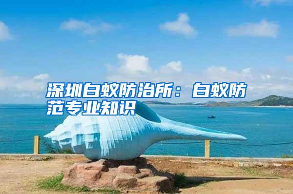 深圳白蟻防治所:白蟻防范專業(yè)知識